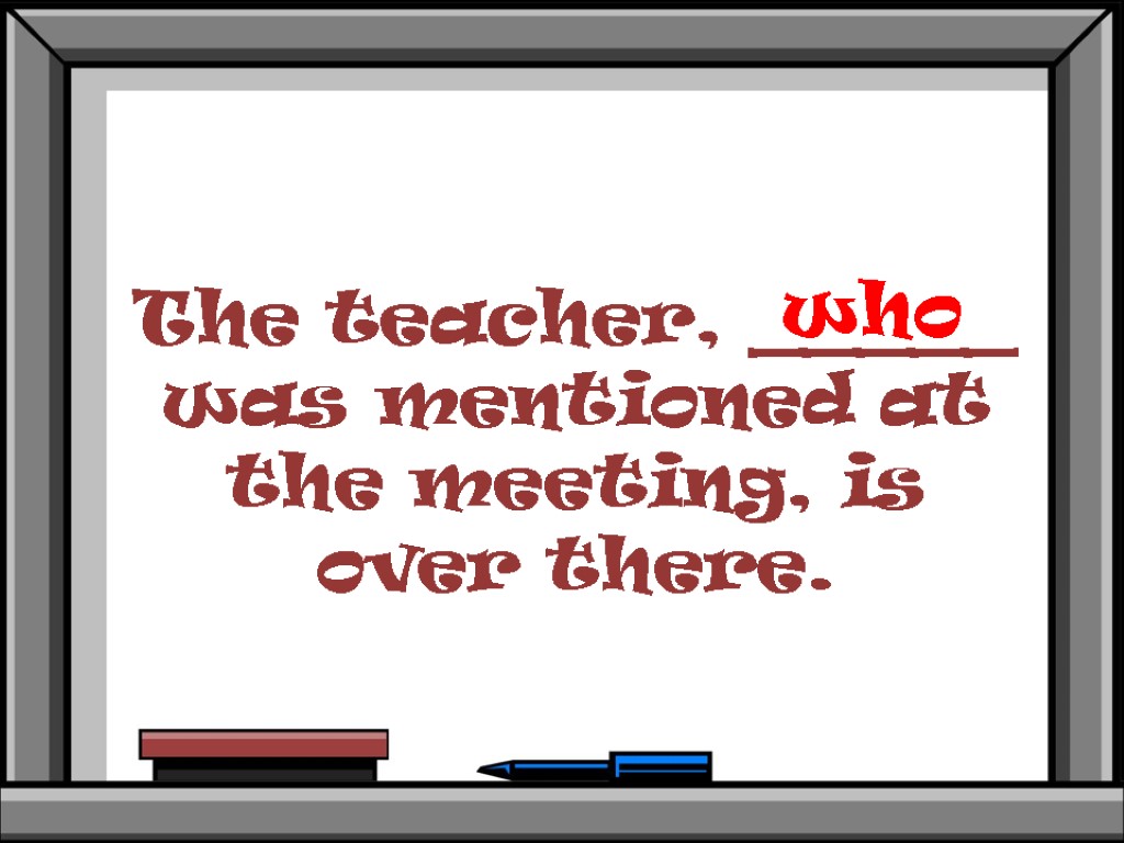 The teacher, _____ was mentioned at the meeting, is over there. who